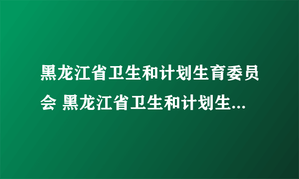 黑龙江省卫生和计划生育委员会 黑龙江省卫生和计划生育委员会主任