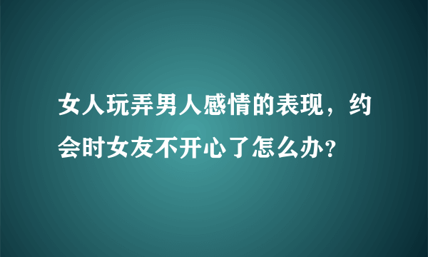 女人玩弄男人感情的表现，约会时女友不开心了怎么办？