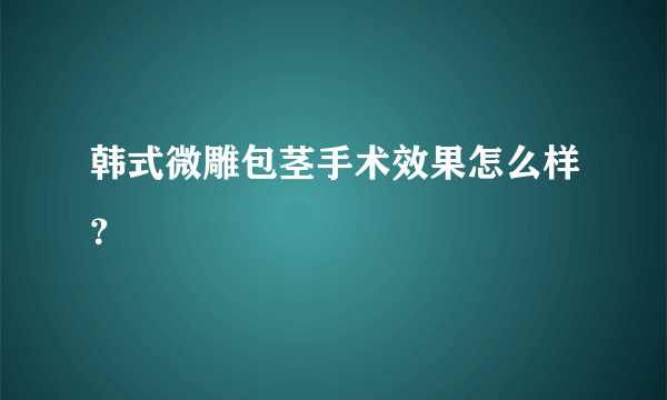 韩式微雕包茎手术效果怎么样？