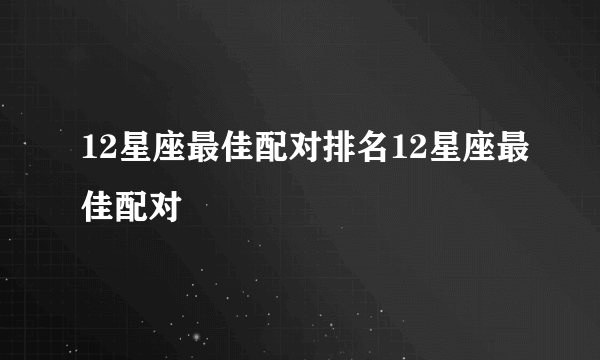 12星座最佳配对排名12星座最佳配对