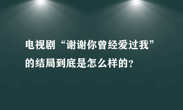 电视剧“谢谢你曾经爱过我”的结局到底是怎么样的？