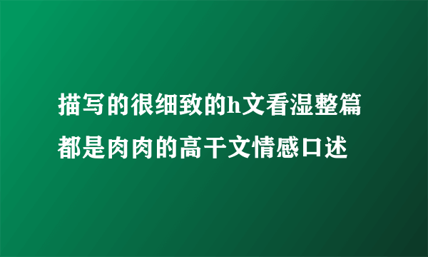 描写的很细致的h文看湿整篇都是肉肉的高干文情感口述