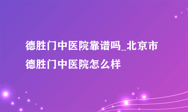 德胜门中医院靠谱吗_北京市德胜门中医院怎么样