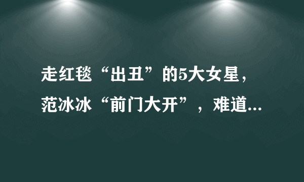 走红毯“出丑”的5大女星，范冰冰“前门大开”，难道没发现吗？