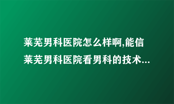 莱芜男科医院怎么样啊,能信莱芜男科医院看男科的技术吗...