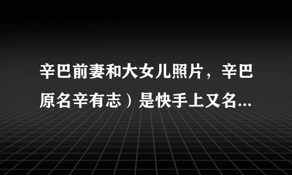 辛巴前妻和大女儿照片，辛巴原名辛有志）是快手上又名的大网红