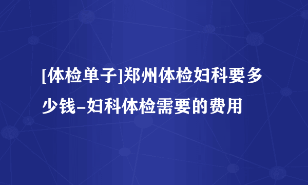 [体检单子]郑州体检妇科要多少钱-妇科体检需要的费用