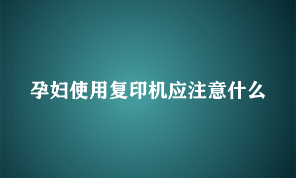 孕妇使用复印机应注意什么