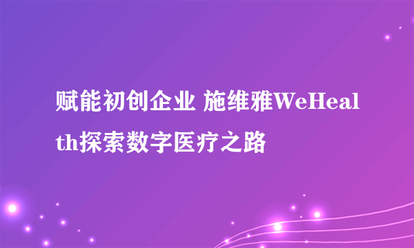 赋能初创企业 施维雅WeHealth探索数字医疗之路