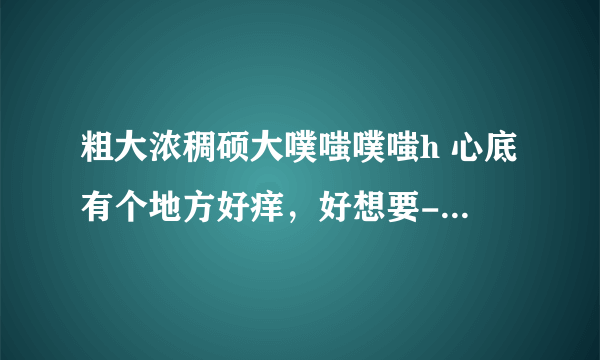 粗大浓稠硕大噗嗤噗嗤h 心底有个地方好痒，好想要-情感口述