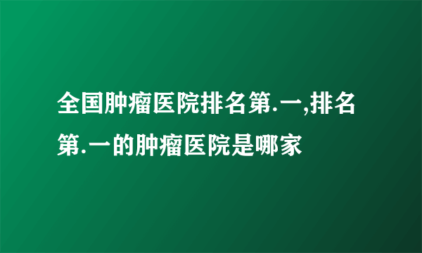 全国肿瘤医院排名第.一,排名第.一的肿瘤医院是哪家