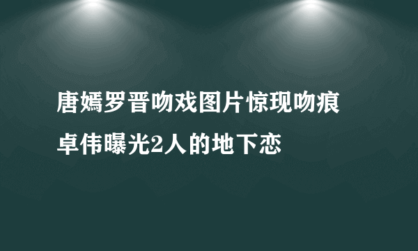 唐嫣罗晋吻戏图片惊现吻痕 卓伟曝光2人的地下恋