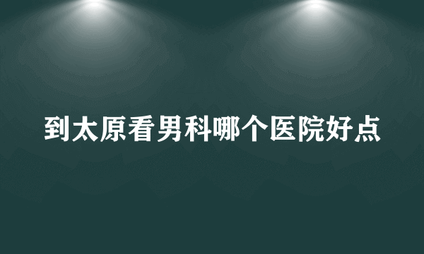 到太原看男科哪个医院好点