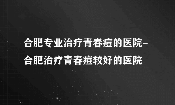 合肥专业治疗青春痘的医院-合肥治疗青春痘较好的医院