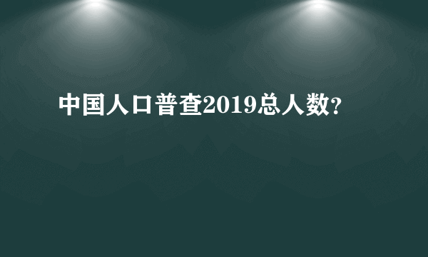 中国人口普查2019总人数？