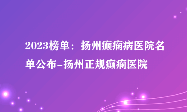 2023榜单：扬州癫痫病医院名单公布-扬州正规癫痫医院