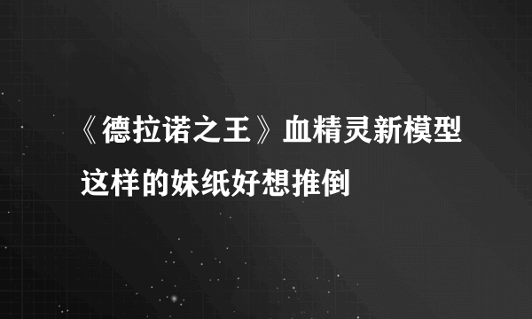 《德拉诺之王》血精灵新模型 这样的妹纸好想推倒