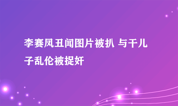 李赛凤丑闻图片被扒 与干儿子乱伦被捉奸