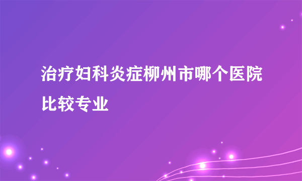 治疗妇科炎症柳州市哪个医院比较专业