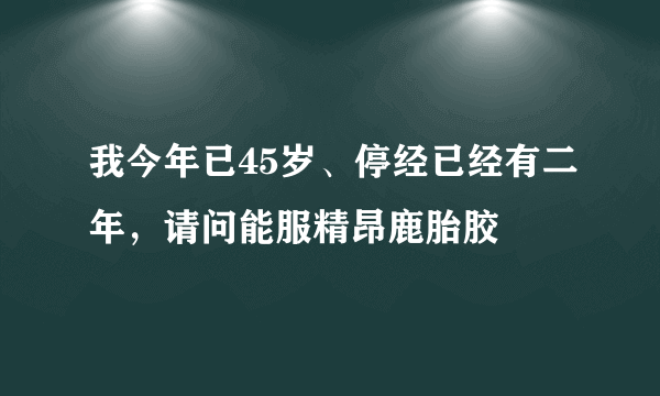 我今年已45岁、停经已经有二年，请问能服精昂鹿胎胶