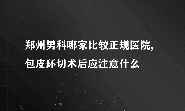 郑州男科哪家比较正规医院,包皮环切术后应注意什么