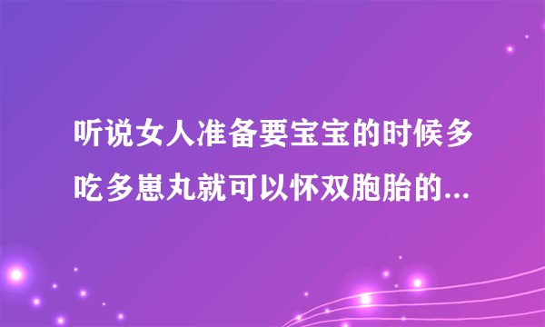 听说女人准备要宝宝的时候多吃多崽丸就可以怀双胞胎的几率很高的是嘛?