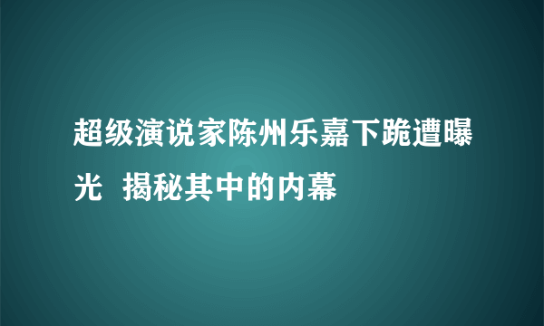 超级演说家陈州乐嘉下跪遭曝光  揭秘其中的内幕