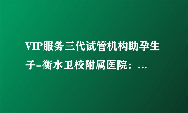 VIP服务三代试管机构助孕生子-衡水卫校附属医院：衡水首例试管婴儿、首例二代试管婴儿顺利诞生