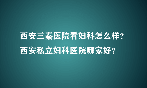 西安三秦医院看妇科怎么样？西安私立妇科医院哪家好？