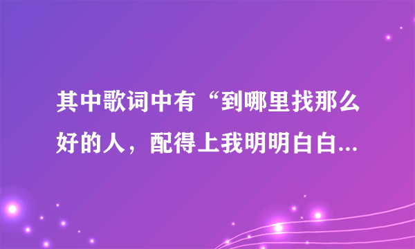 其中歌词中有“到哪里找那么好的人，配得上我明明白白的青春。”是什么歌？求大神帮助