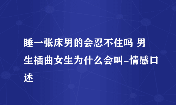 睡一张床男的会忍不住吗 男生插曲女生为什么会叫-情感口述