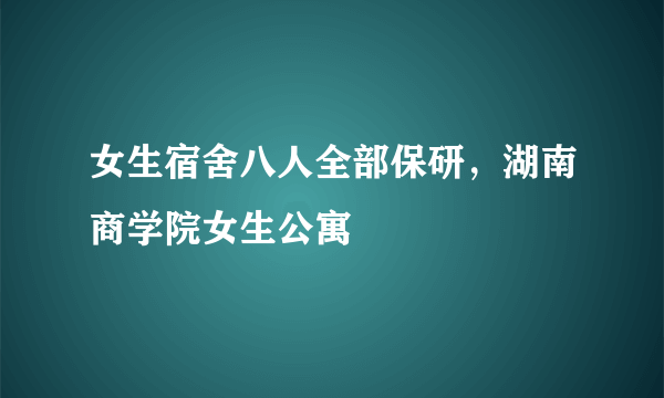 女生宿舍八人全部保研，湖南商学院女生公寓