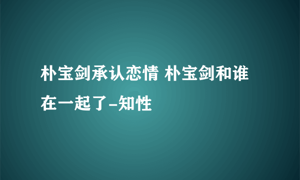 朴宝剑承认恋情 朴宝剑和谁在一起了-知性