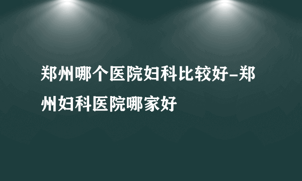 郑州哪个医院妇科比较好-郑州妇科医院哪家好