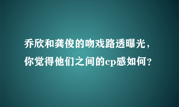 乔欣和龚俊的吻戏路透曝光，你觉得他们之间的cp感如何？