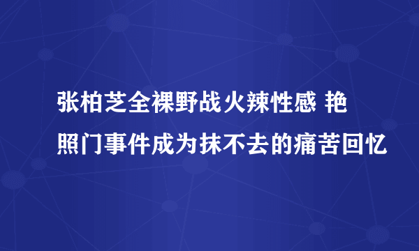 张柏芝全裸野战火辣性感 艳照门事件成为抹不去的痛苦回忆