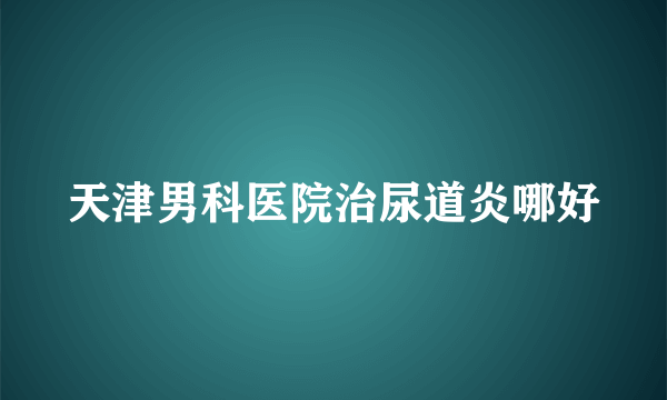 天津男科医院治尿道炎哪好