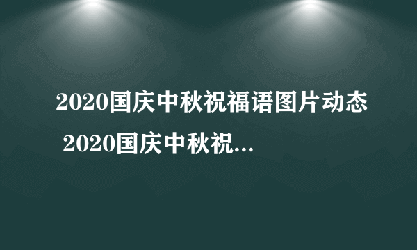 2020国庆中秋祝福语图片动态 2020国庆中秋祝福语简短创意带图