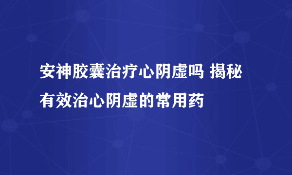 安神胶囊治疗心阴虚吗 揭秘有效治心阴虚的常用药