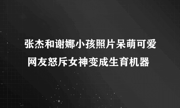 张杰和谢娜小孩照片呆萌可爱 网友怒斥女神变成生育机器