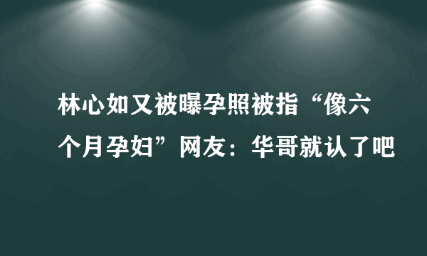 林心如又被曝孕照被指“像六个月孕妇”网友：华哥就认了吧