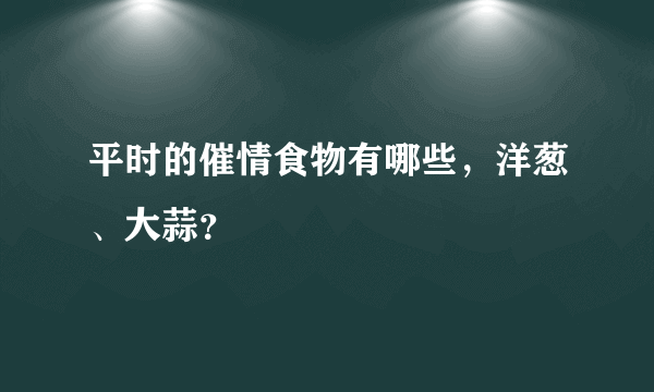 平时的催情食物有哪些，洋葱、大蒜？