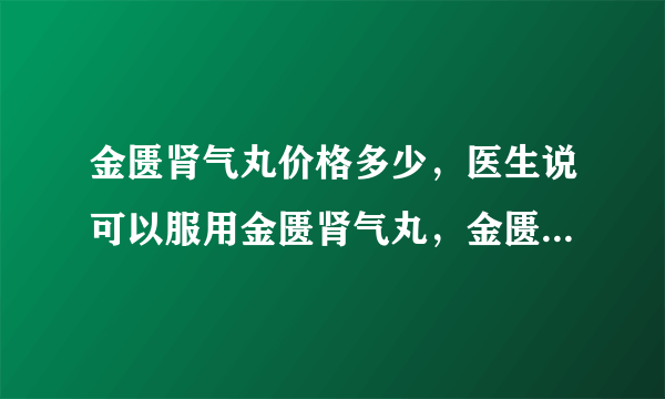 金匮肾气丸价格多少，医生说可以服用金匮肾气丸，金匮肾气丸价格多少。