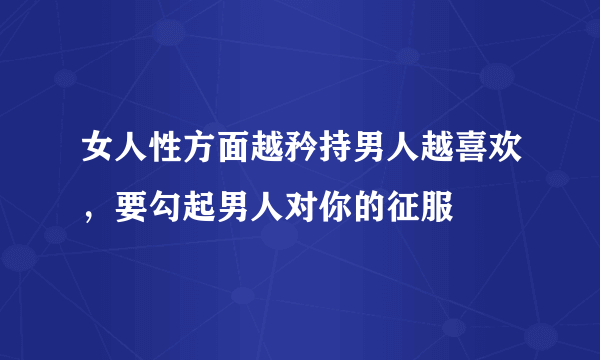 女人性方面越矜持男人越喜欢，要勾起男人对你的征服