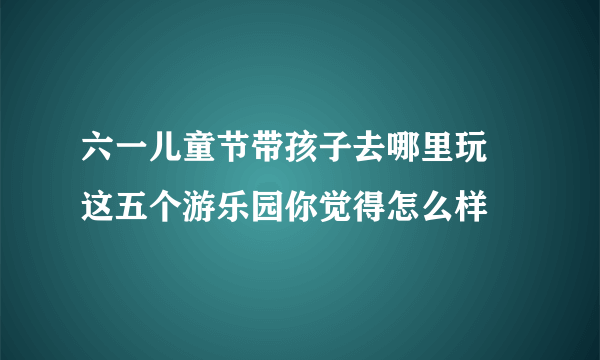 六一儿童节带孩子去哪里玩 这五个游乐园你觉得怎么样