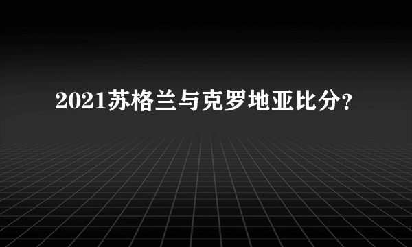 2021苏格兰与克罗地亚比分？