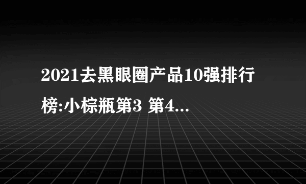 2021去黑眼圈产品10强排行榜:小棕瓶第3 第4专为熬夜肌肤