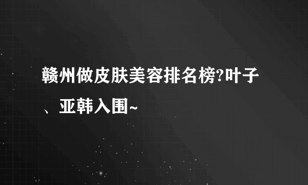 赣州做皮肤美容排名榜?叶子、亚韩入围~