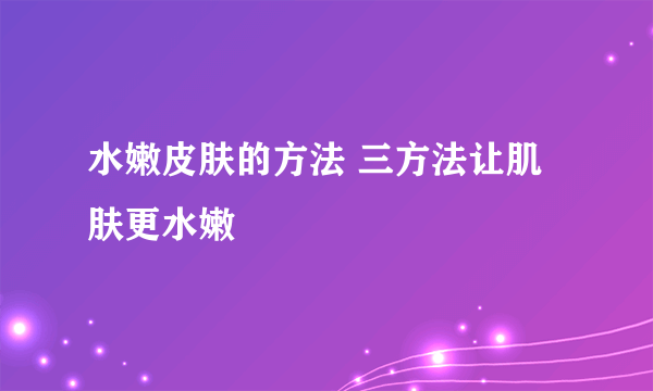 水嫩皮肤的方法 三方法让肌肤更水嫩