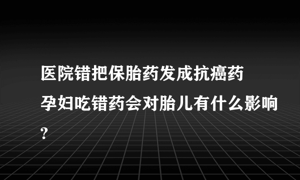 医院错把保胎药发成抗癌药 孕妇吃错药会对胎儿有什么影响?